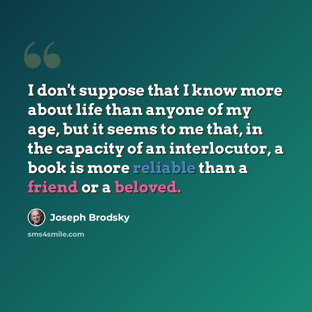 “I don't suppose that I know more about life than anyone of my age, but it seems to me that, in the capacity of an interlocutor, a book is more reliable than a friend or a beloved.” quote by Joseph Brodsky