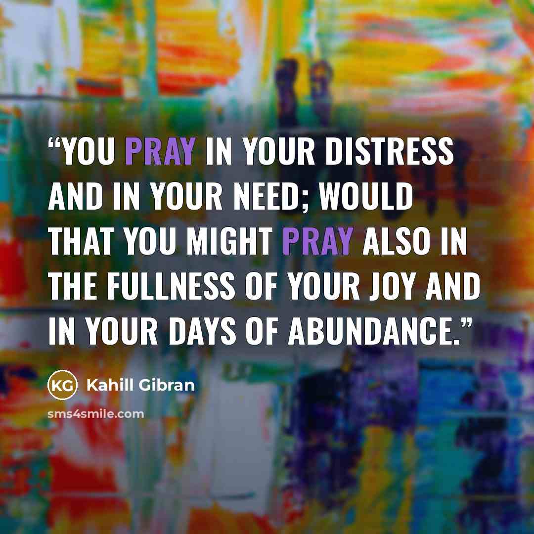 “You pray in your distress and in your need; would that you might pray also in the fullness of your joy and in your days of abundance.” quote by Kahill Gibran