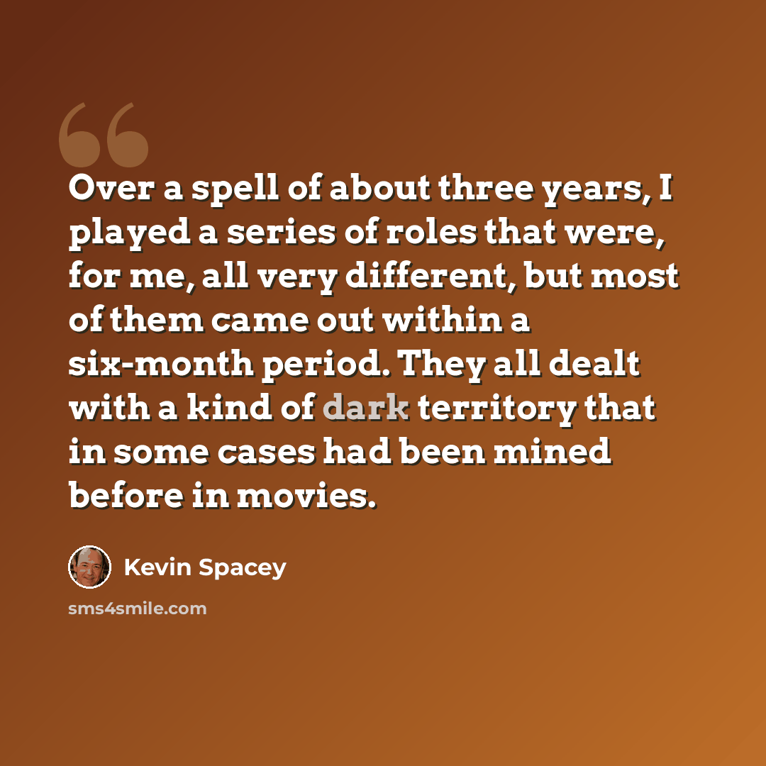 “Over a spell of about three years, I played a series of roles that were, for me, all very different, but most of them came out within a six-month period. They all dealt with a kind of dark territory that in some cases had been mined before in movies.” quote by Kevin Spacey