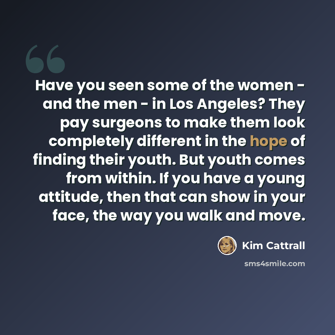 “Have you seen some of the women - and the men - in Los Angeles? They pay surgeons to make them look completely different in the hope of finding their youth. But youth comes from within. If you have a young attitude, then that can show in your face, the way you walk and move.” quote by Kim Cattrall