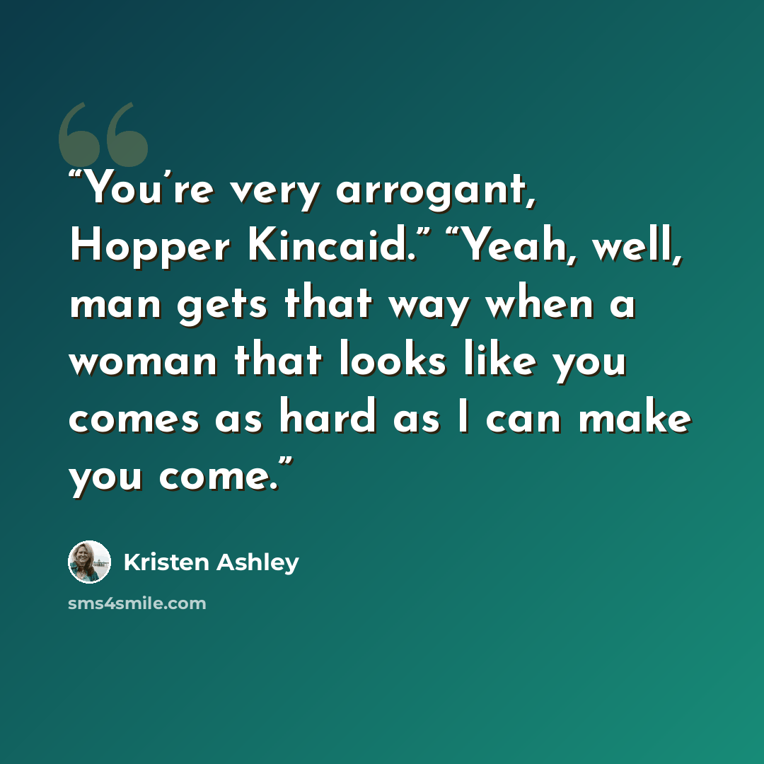 “You’re very arrogant, Hopper Kincaid.” “Yeah, well, man gets that way when a woman that looks like you comes as hard as I can make you come.” quote by Kristen Ashley