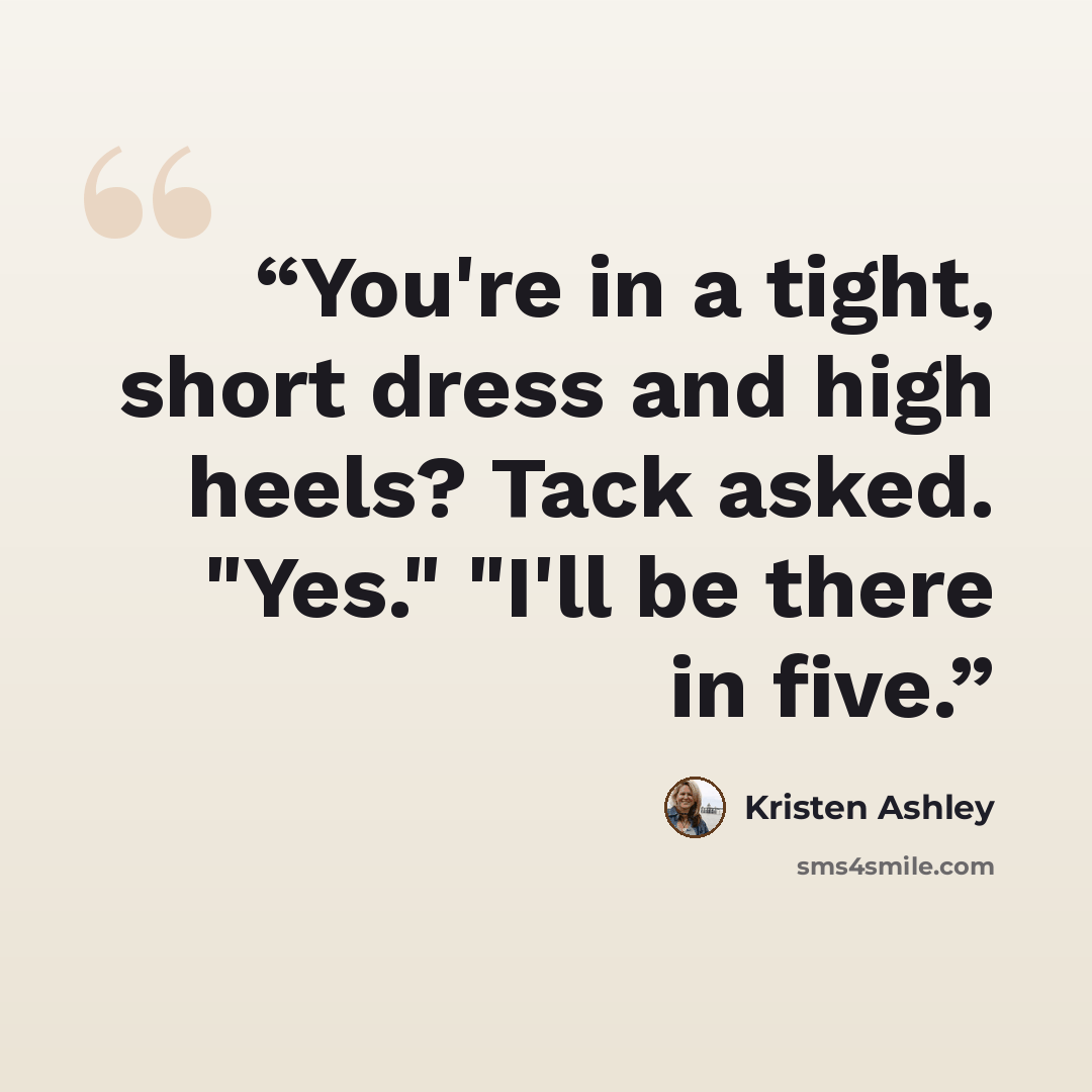 “You're in a tight, short dress and high heels? Tack asked. "Yes." "I'll be there in five.” quote by Kristen Ashley