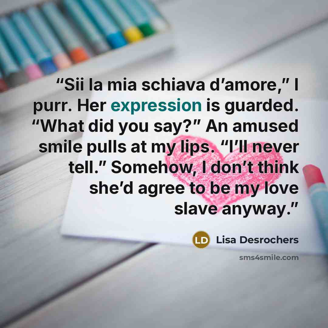 “Sii la mia schiava d’amore,” I purr. Her expression is guarded. “What did you say?” An amused smile pulls at my lips. “I’ll never tell.” Somehow, I don’t think she’d agree to be my love slave anyway.” quote by Lisa Desrochers