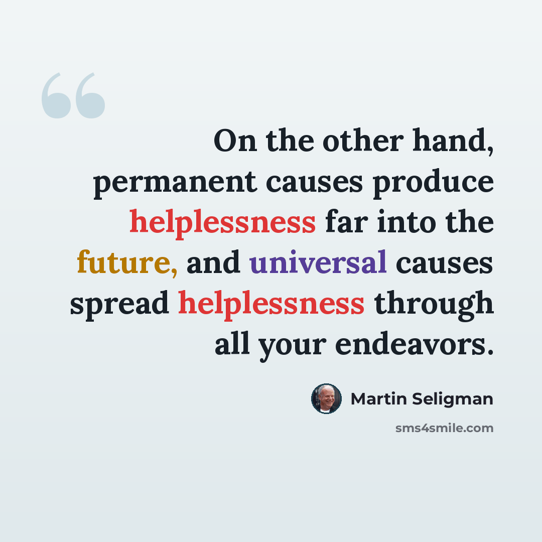 “On the other hand, permanent causes produce helplessness far into the future, and universal causes spread helplessness through all your endeavors.” quote by Martin Seligman