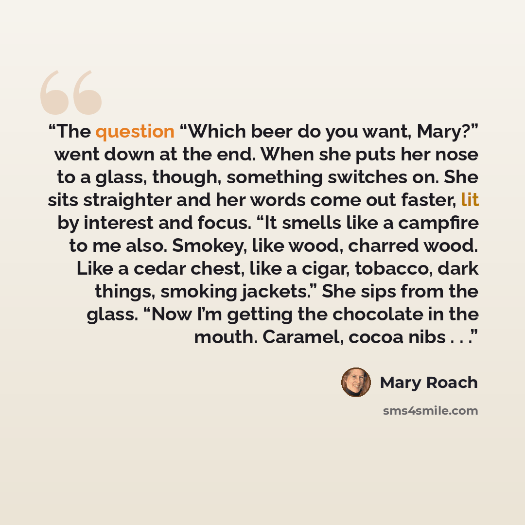 “The question “Which beer do you want, Mary?” went down at the end. When she puts her nose to a glass, though, something switches on. She sits straighter and her words come out faster, lit by interest and focus. “It smells like a campfire to me also. Smokey, like wood, charred wood. Like a cedar…” quote by Mary Roach