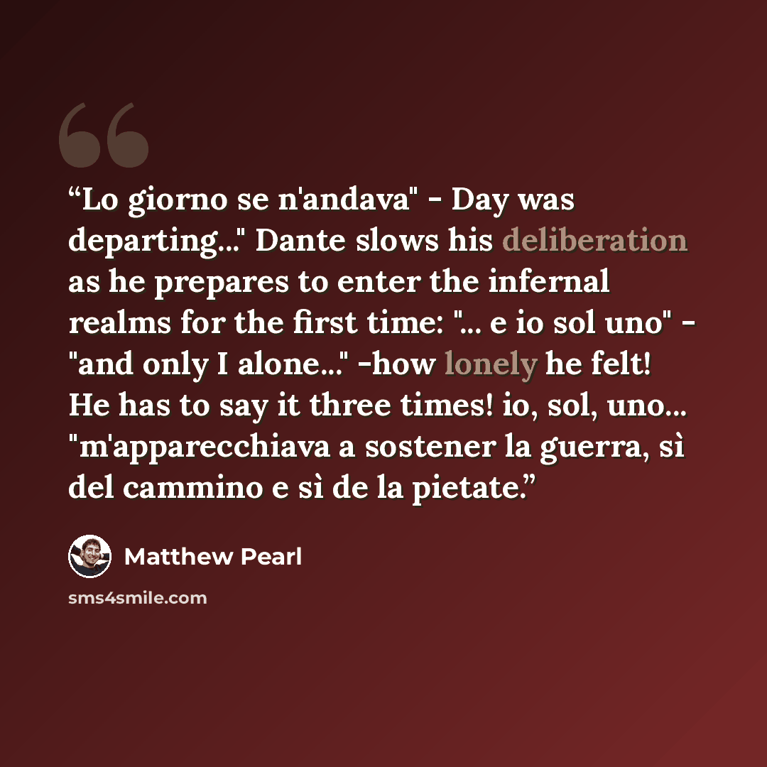“Lo giorno se n'andava" - Day was departing..." Dante slows his deliberation as he prepares to enter the infernal realms for the first time: "... e io sol uno" - "and only I alone..." -how lonely he felt! He has to say it three times! io, sol, uno... "m'apparecchiava a sostener la guerra, sì del…” quote by Matthew Pearl