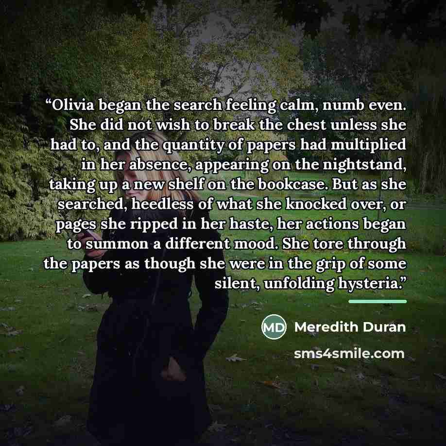 “Olivia began the search feeling calm, numb even. She did not wish to break the chest unless she had to, and the quantity of papers had multiplied in her absence, appearing on the nightstand, taking up a new shelf on the bookcase. But as she searched, heedless of what she knocked over, or pages she…” quote by Meredith Duran