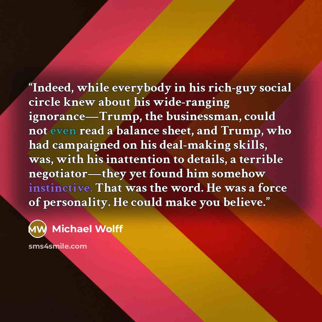 “Indeed, while everybody in his rich-guy social circle knew about his wide-ranging ignorance—Trump, the businessman, could not even read a balance sheet, and Trump, who had campaigned on his deal-making skills, was, with his inattention to details, a terrible negotiator—they yet found him somehow…” quote by Michael Wolff