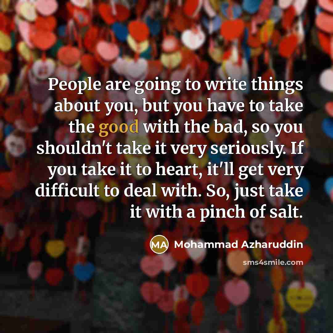 “People are going to write things about you, but you have to take the good with the bad, so you shouldn't take it very seriously. If you take it to heart, it'll get very difficult to deal with. So, just take it with a pinch of salt.” quote by Mohammad Azharuddin