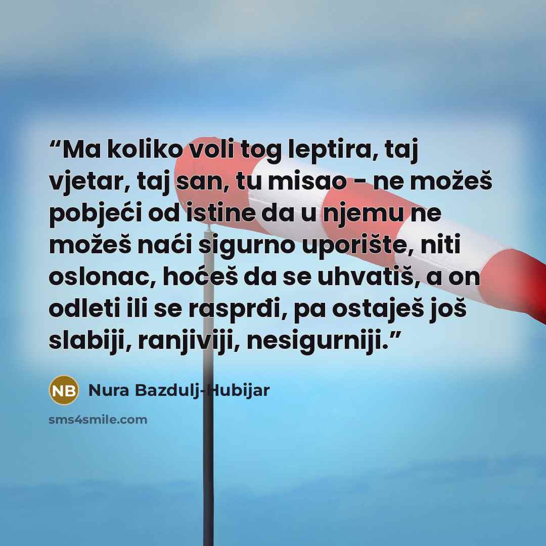 “Ma koliko voli tog leptira, taj vjetar, taj san, tu misao - ne možeš pobjeći od istine da u njemu ne možeš naći sigurno uporište, niti oslonac, hoćeš da se uhvatiš, a on odleti ili se rasprđi, pa ostaješ još slabiji, ranjiviji, nesigurniji.” quote by Nura Bazdulj-Hubijar