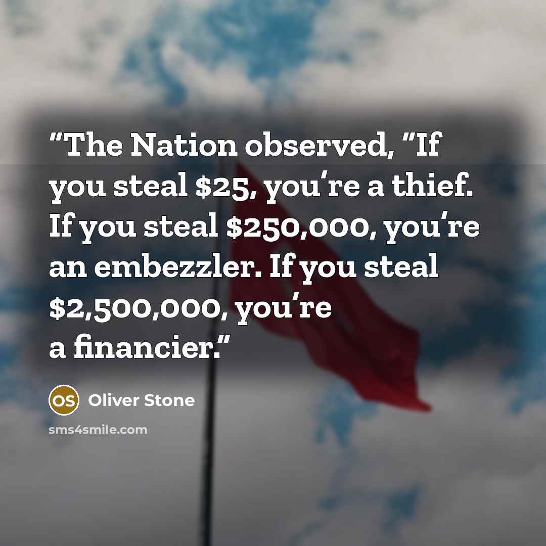 “The Nation observed, “If you steal $25, you’re a thief. If you steal $250,000, you’re an embezzler. If you steal $2,500,000, you’re a financier.” quote by Oliver Stone