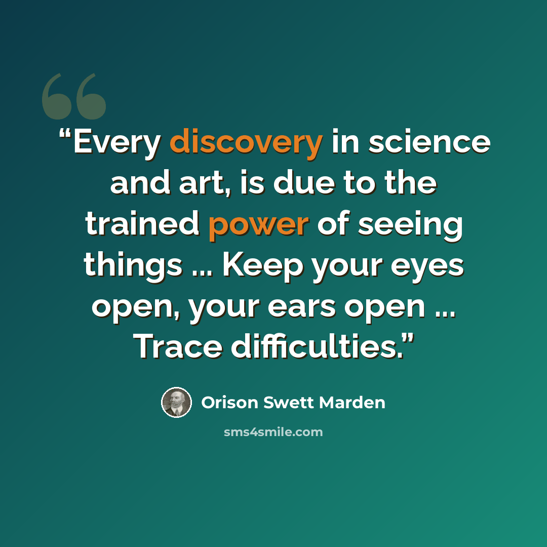 “Every discovery in science and art, is due to the trained power of seeing things ... Keep your eyes open, your ears open ... Trace difficulties.” quote by Orison Swett Marden