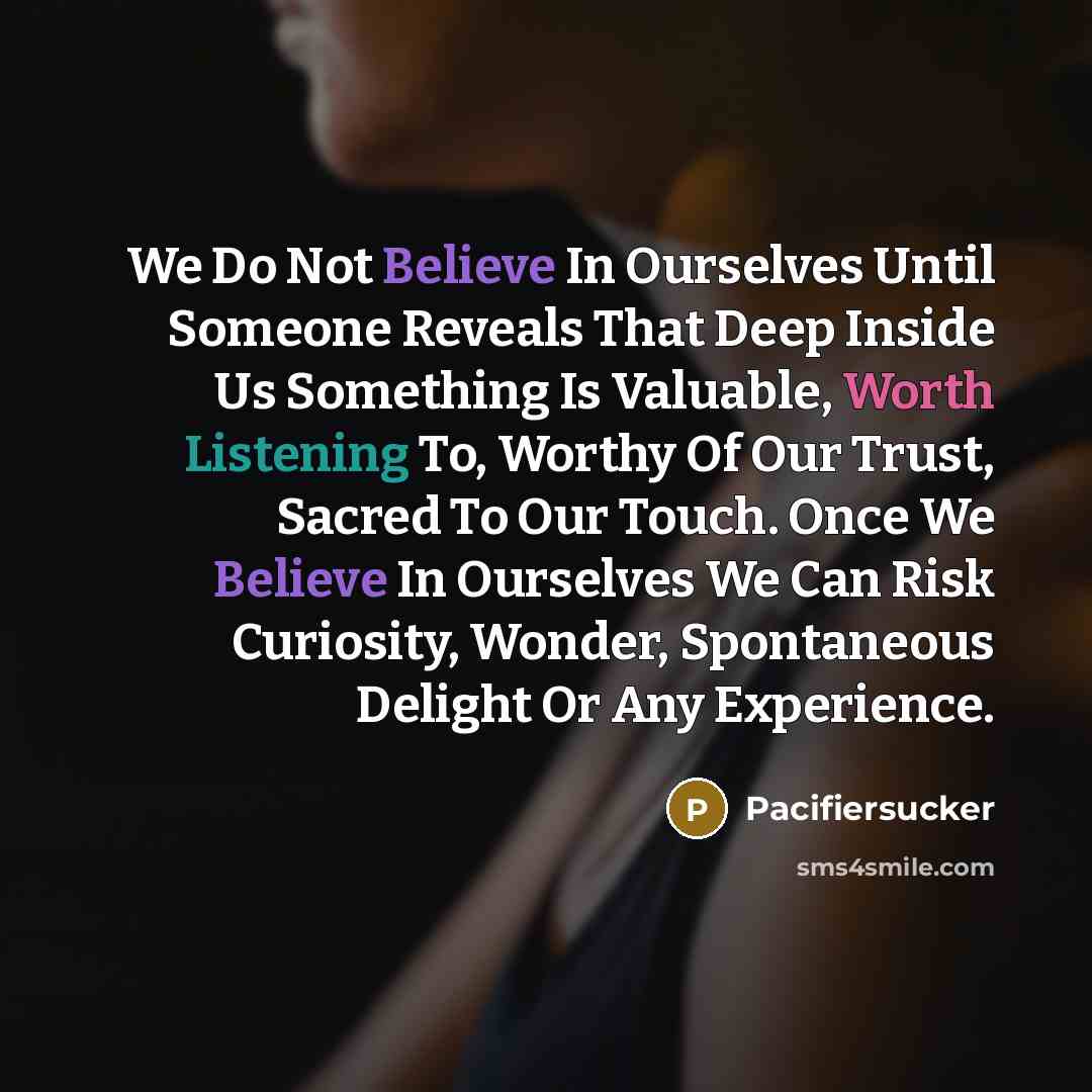 “We Do Not Believe In Ourselves Until Someone Reveals That Deep Inside Us Something Is Valuable, Worth Listening To, Worthy Of Our Trust, Sacred To Our Touch. Once We Believe In Ourselves We Can Risk Curiosity, Wonder, Spontaneous Delight Or Any Experience.” quote by Pacifiersucker