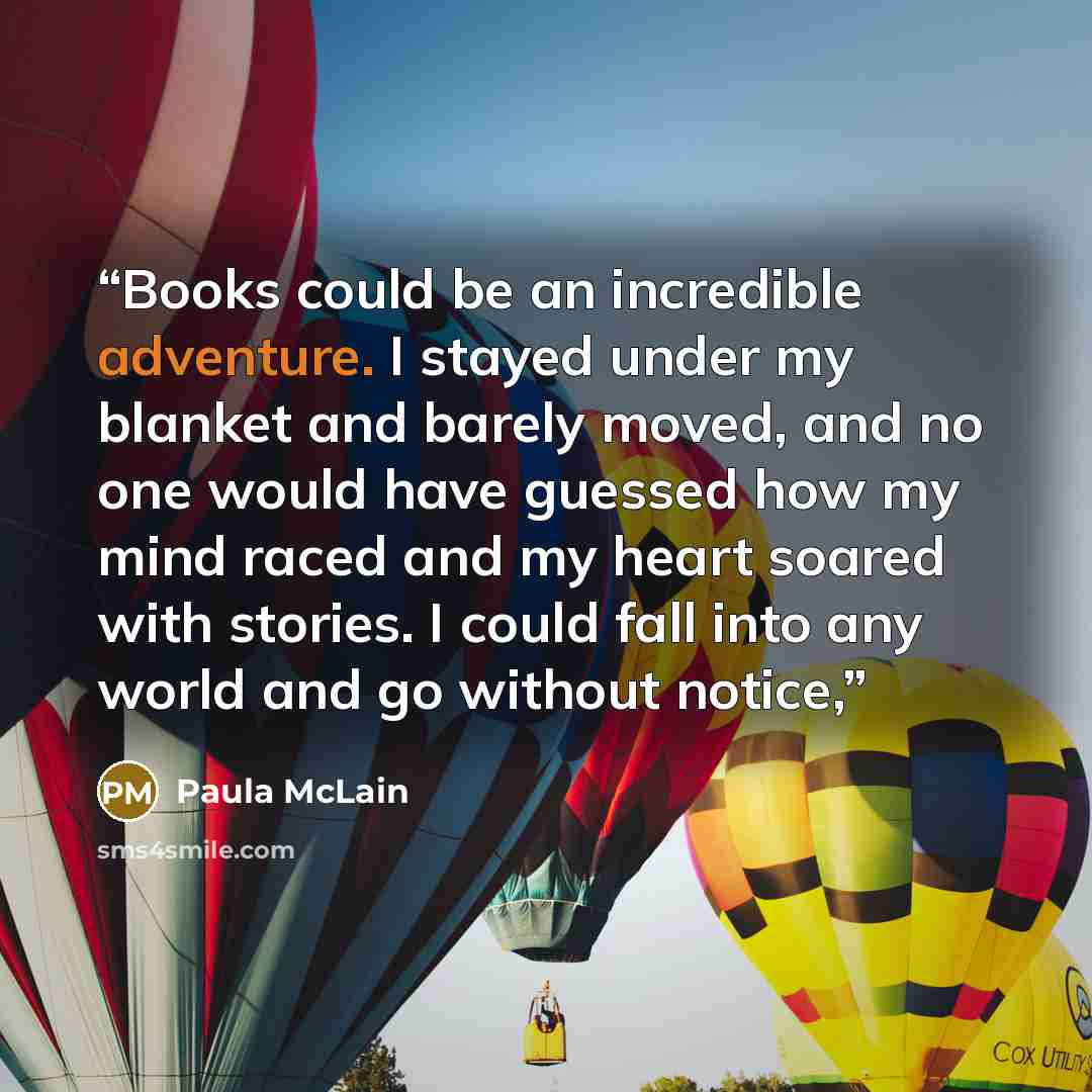 “Books could be an incredible adventure. I stayed under my blanket and barely moved, and no one would have guessed how my mind raced and my heart soared with stories. I could fall into any world and go without notice,” quote by Paula McLain