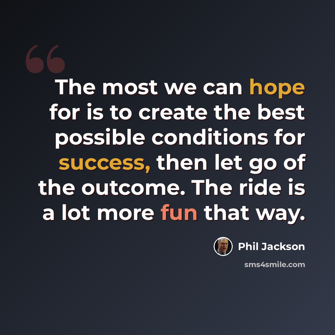“The most we can hope for is to create the best possible conditions for success, then let go of the outcome. The ride is a lot more fun that way.” quote by Phil Jackson