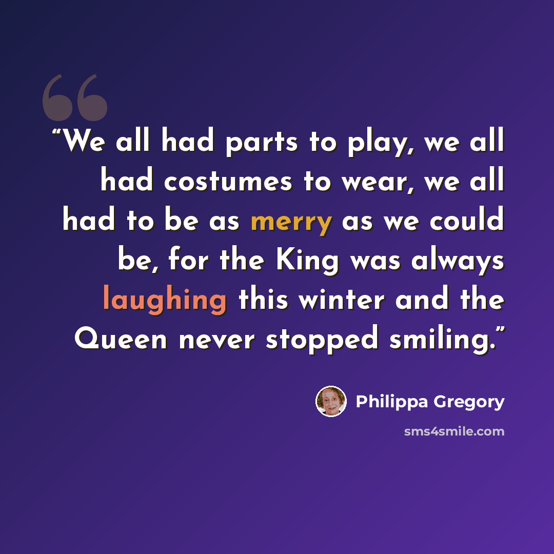 “We all had parts to play, we all had costumes to wear, we all had to be as merry as we could be, for the King was always laughing this winter and the Queen never stopped smiling.” quote by Philippa Gregory