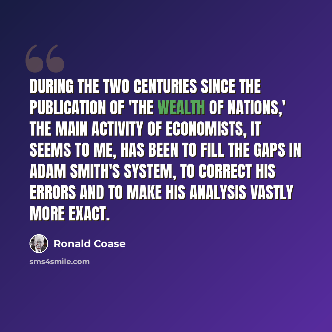 “During the two centuries since the publication of 'The Wealth of Nations,' the main activity of economists, it seems to me, has been to fill the gaps in Adam Smith's system, to correct his errors and to make his analysis vastly more exact.” quote by Ronald Coase