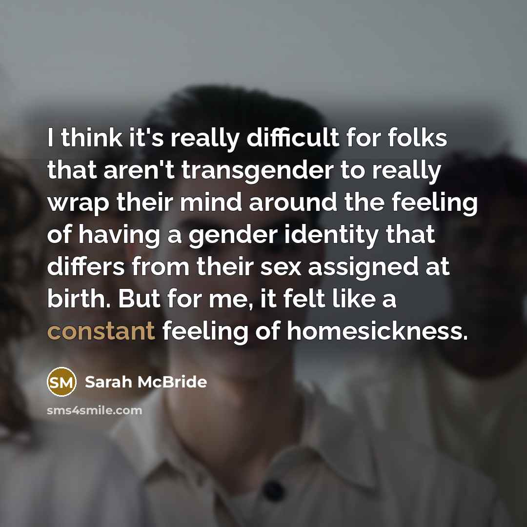 “I think it's really difficult for folks that aren't transgender to really wrap their mind around the feeling of having a gender identity that differs from their sex assigned at birth. But for me, it felt like a constant feeling of homesickness.” quote by Sarah McBride