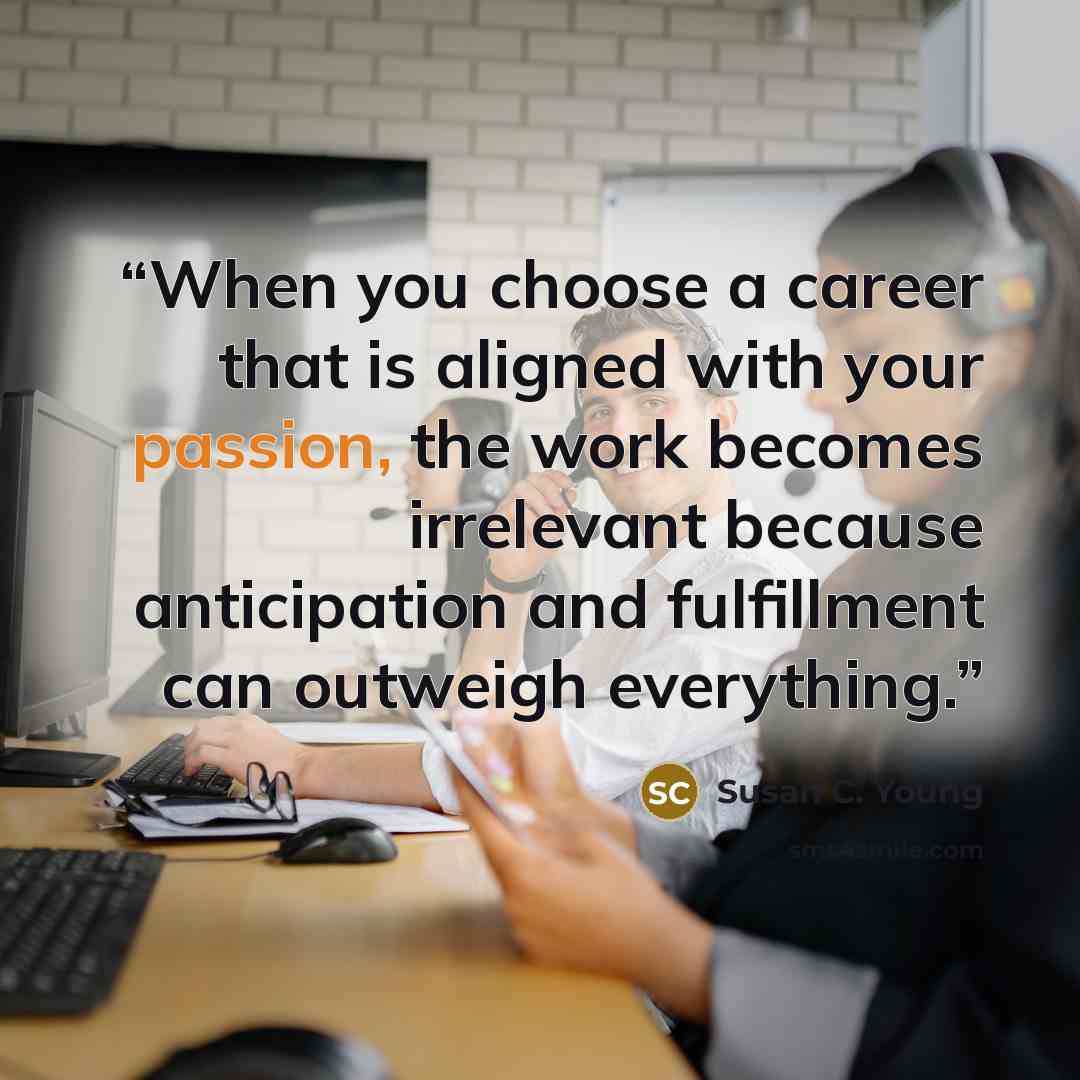 “When you choose a career that is aligned with your passion, the work becomes irrelevant because anticipation and fulfillment can outweigh everything.” quote by Susan C. Young