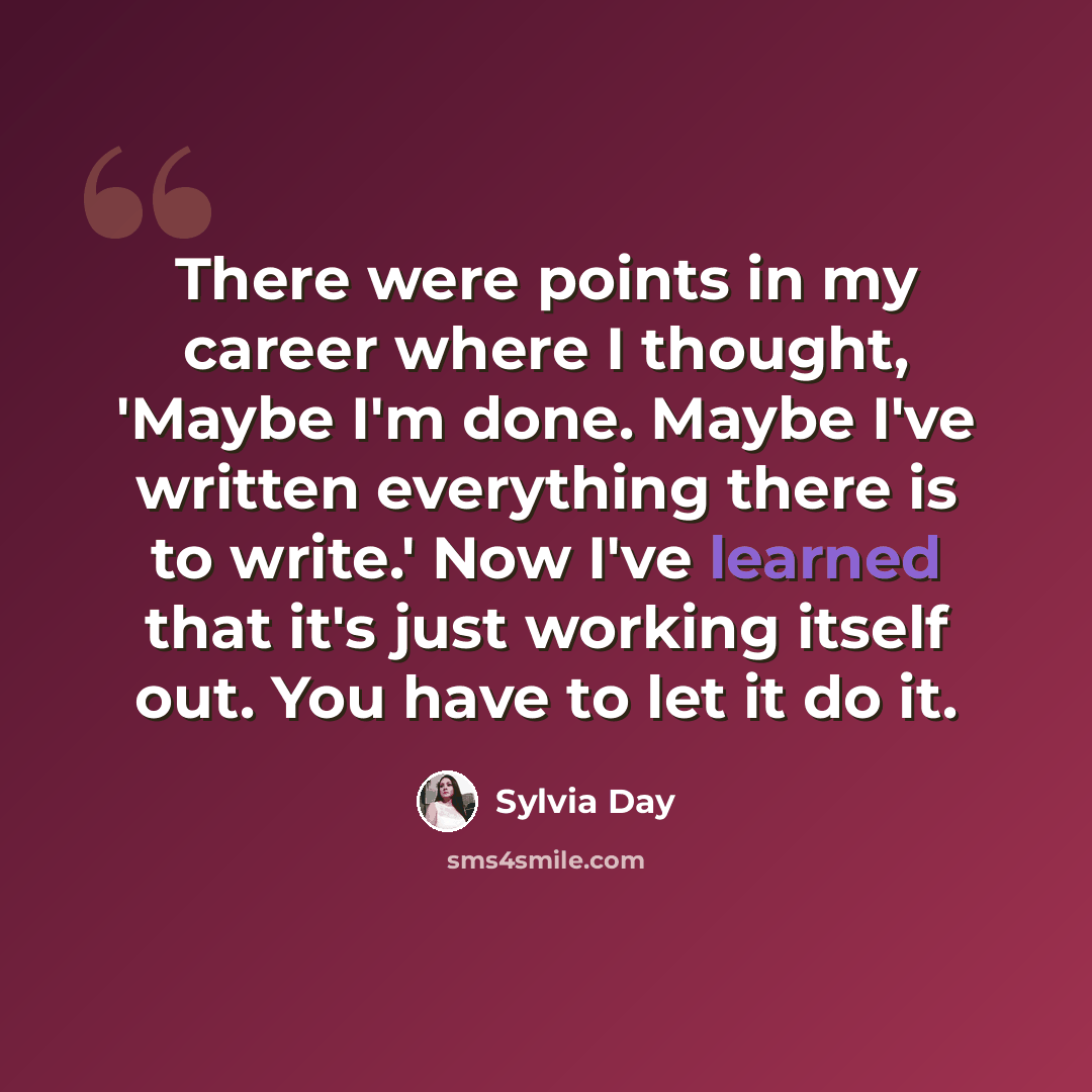 “There were points in my career where I thought, 'Maybe I'm done. Maybe I've written everything there is to write.' Now I've learned that it's just working itself out. You have to let it do it.” quote by Sylvia Day