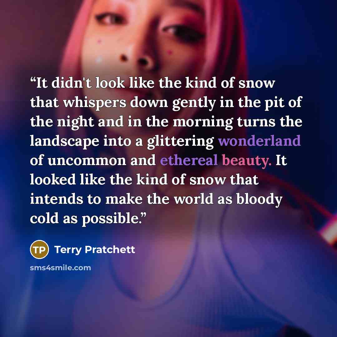“It didn't look like the kind of snow that whispers down gently in the pit of the night and in the morning turns the landscape into a glittering wonderland of uncommon and ethereal beauty. It looked like the kind of snow that intends to make the world as bloody cold as possible.” quote by Terry Pratchett