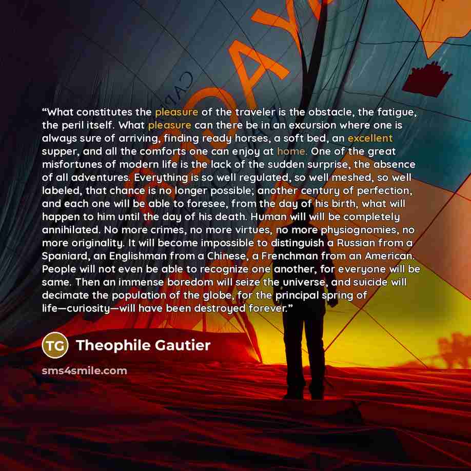 “What constitutes the pleasure of the traveler is the obstacle, the fatigue, the peril itself. What pleasure can there be in an excursion where one is always sure of arriving, finding ready horses, a soft bed, an excellent supper, and all the comforts one can enjoy at home. One of the great…” quote by Théophile Gautier