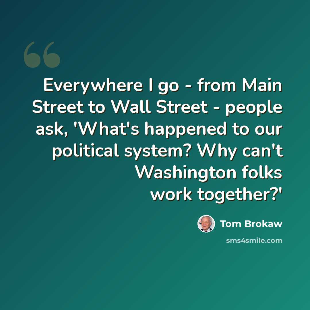 “Everywhere I go - from Main Street to Wall Street - people ask, 'What's happened to our political system? Why can't Washington folks work together?'” quote by Tom Brokaw