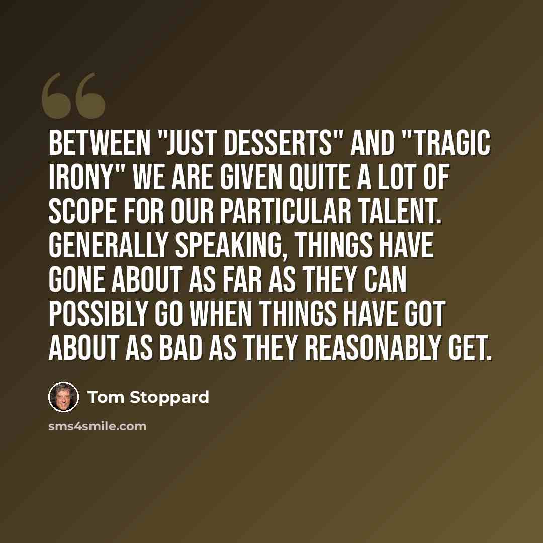 “Between "just desserts" and "tragic irony" we are given quite a lot of scope for our particular talent. Generally speaking, things have gone about as far as they can possibly go when things have got about as bad as they reasonably get.” quote by Tom Stoppard
