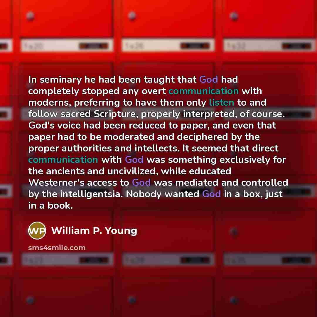 “In seminary he had been taught that God had completely stopped any overt communication with moderns, preferring to have them only listen to and follow sacred Scripture, properly interpreted, of course. God's voice had been reduced to paper, and even that paper had to be moderated and deciphered by…” quote by William P. Young