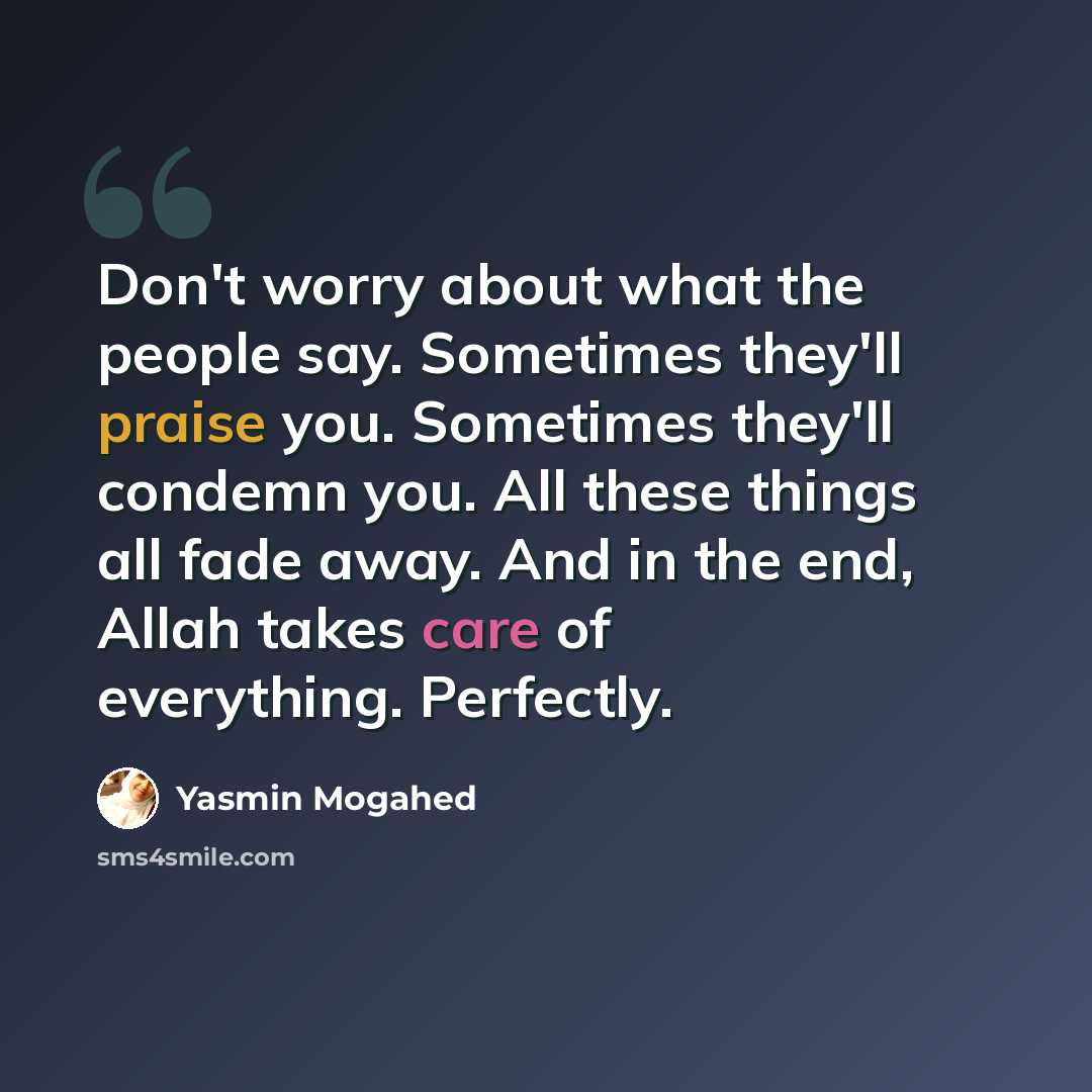 “Don't worry about what the people say. Sometimes they'll praise you. Sometimes they'll condemn you. All these things all fade away. And in the end, Allah takes care of everything. Perfectly.” quote by Yasmin Mogahed