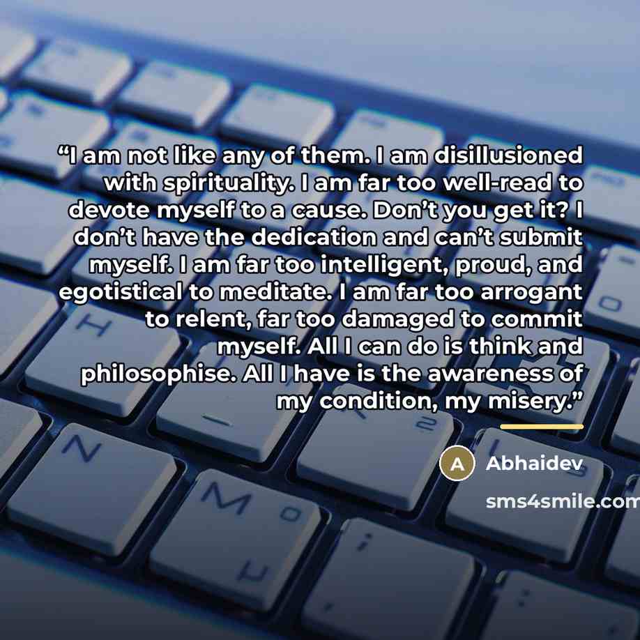 “I am not like any of them. I am disillusioned with spirituality. I am far too well-read to devote myself to a cause. Don’t you get it? I don’t have the dedication and can’t submit myself. I am far too intelligent, proud, and egotistical to meditate. I am far too arrogant to relent, far too damaged…” quote by Abhaidev