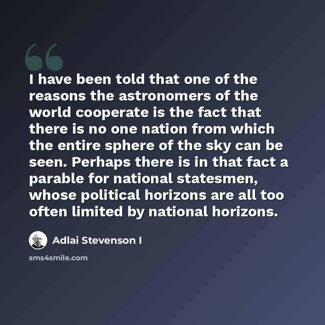 “I have been told that one of the reasons the astronomers of the world cooperate is the fact that there is no one nation from which the entire sphere of the sky can be seen. Perhaps there is in that fact a parable for national statesmen, whose political horizons are all too often limited by…” quote by Adlai Stevenson I