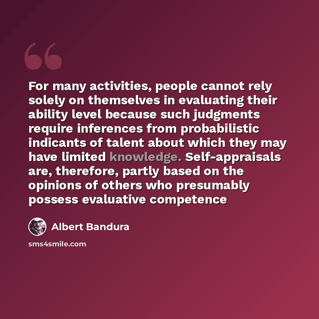 “For many activities, people cannot rely solely on themselves in evaluating their ability level because such judgments require inferences from probabilistic indicants of talent about which they may have limited knowledge. Self-appraisals are, therefore, partly based on the opinions of others who…” quote by Albert Bandura