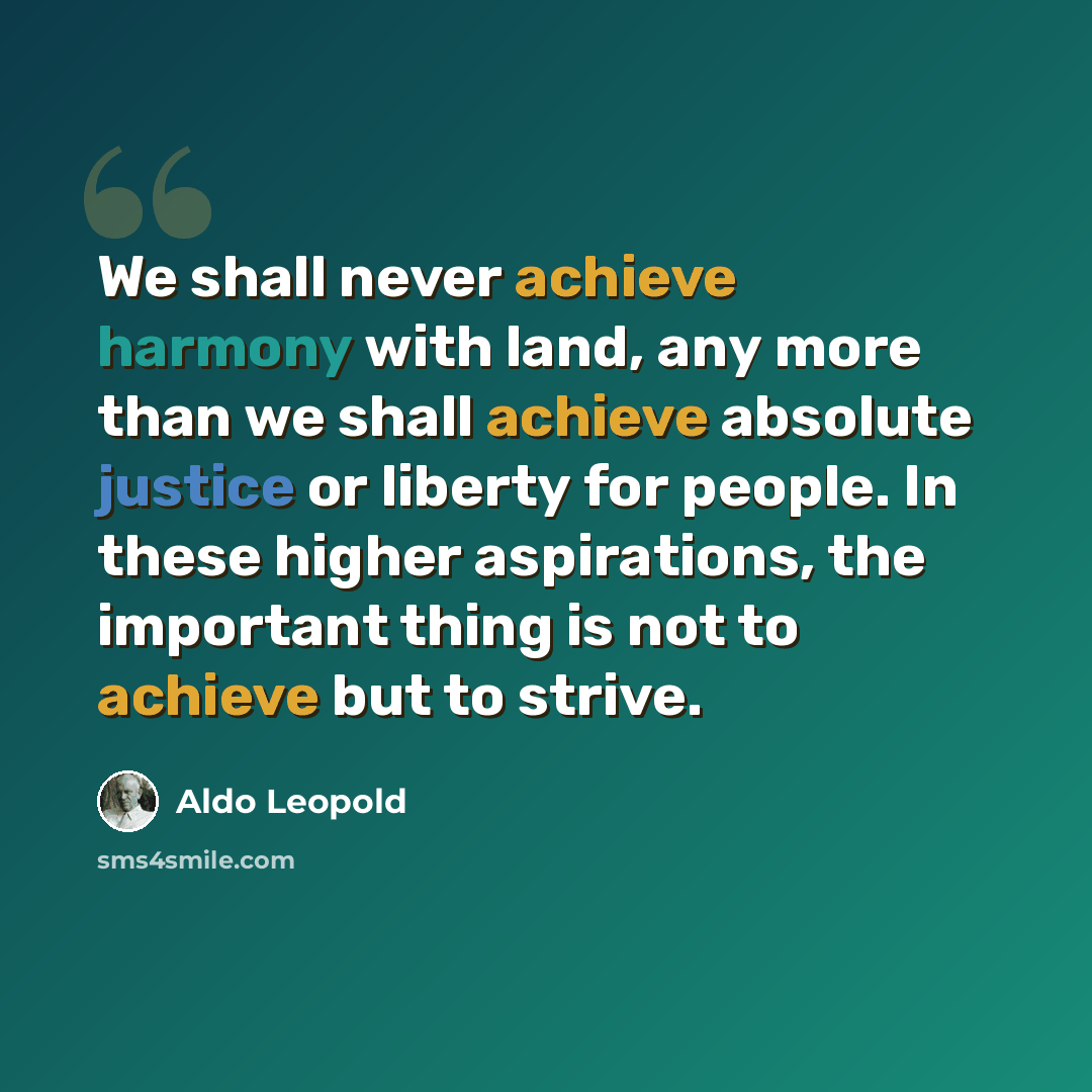 “We shall never achieve harmony with land, any more than we shall achieve absolute justice or liberty for people. In these higher aspirations, the important thing is not to achieve but to strive.” quote by Aldo Leopold