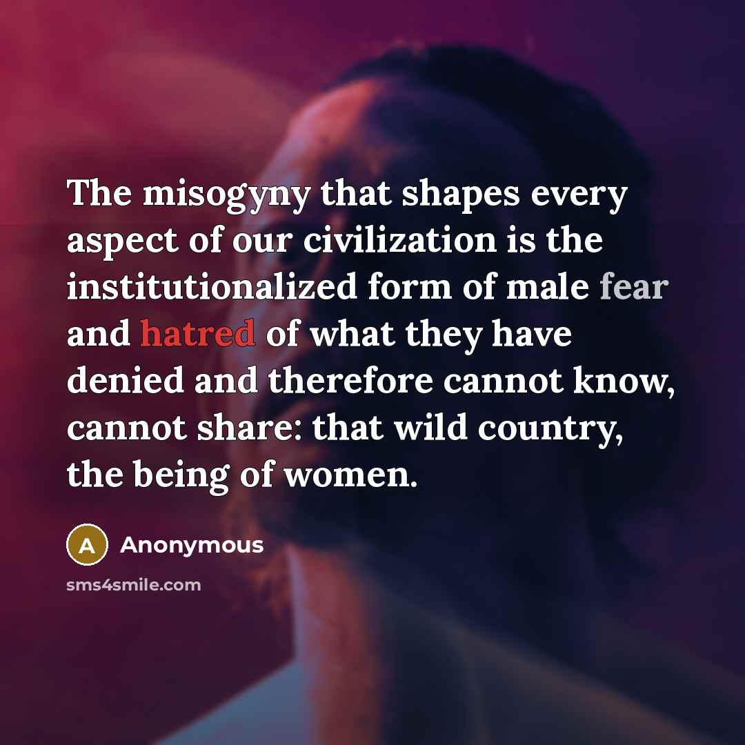 “The misogyny that shapes every aspect of our civilization is the institutionalized form of male fear and hatred of what they have denied and therefore cannot know, cannot share: that wild country, the being of women.” quote by Anonymous