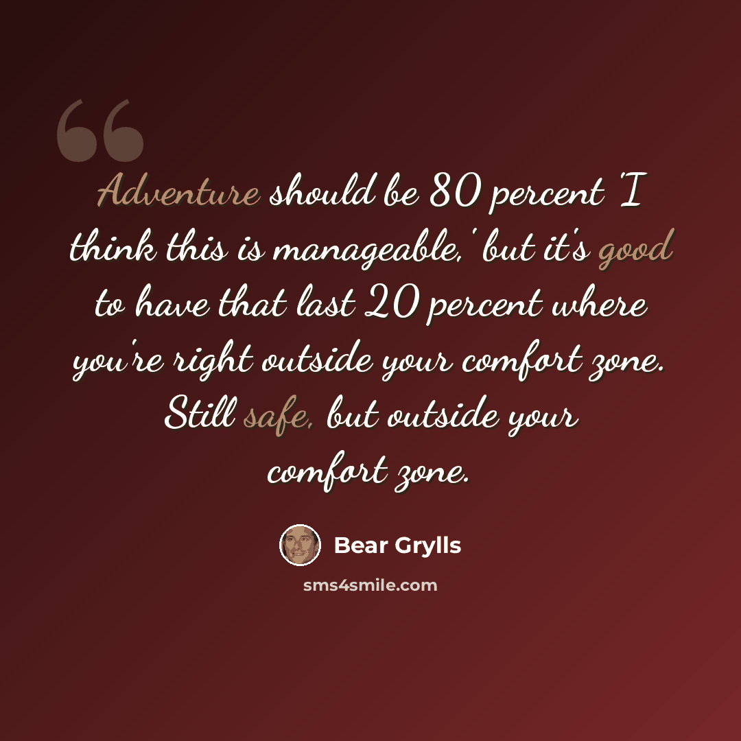 “Adventure should be 80 percent 'I think this is manageable,' but it's good to have that last 20 percent where you're right outside your comfort zone. Still safe, but outside your comfort zone.” quote by Bear Grylls