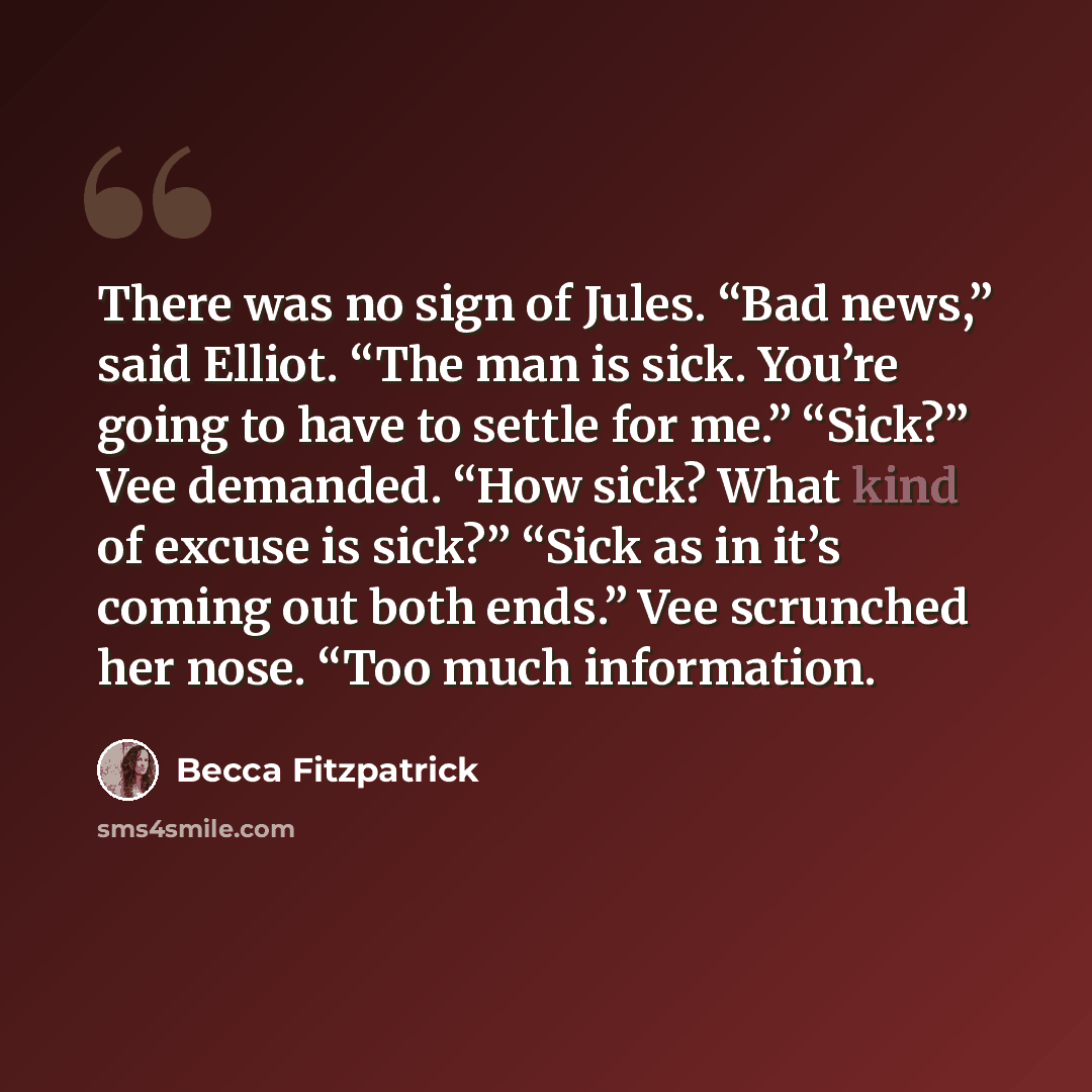 “There was no sign of Jules. “Bad news,” said Elliot. “The man is sick. You’re going to have to settle for me.” “Sick?” Vee demanded. “How sick? What kind of excuse is sick?” “Sick as in it’s coming out both ends.” Vee scrunched her nose. “Too much information.” quote by Becca Fitzpatrick