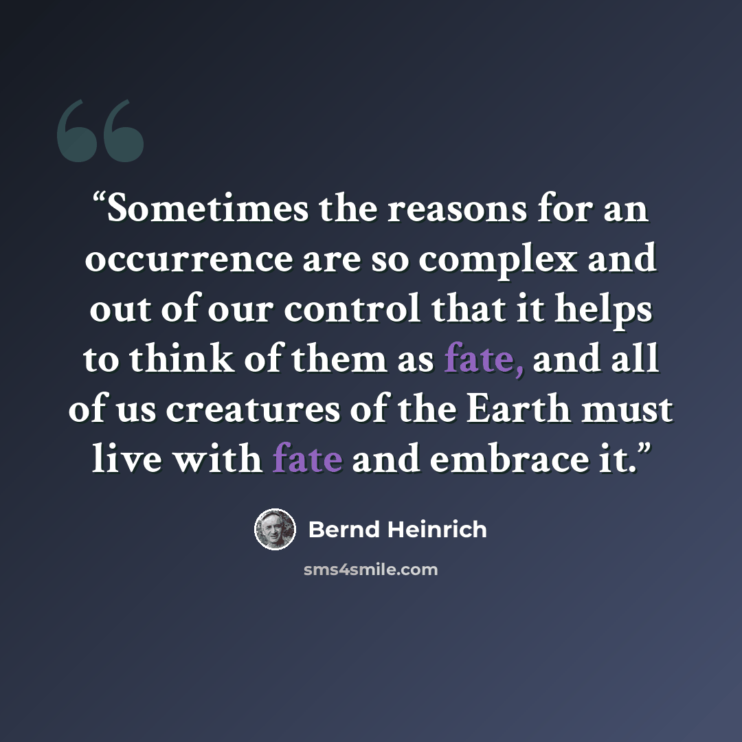 “Sometimes the reasons for an occurrence are so complex and out of our control that it helps to think of them as fate, and all of us creatures of the Earth must live with fate and embrace it.” quote by Bernd Heinrich