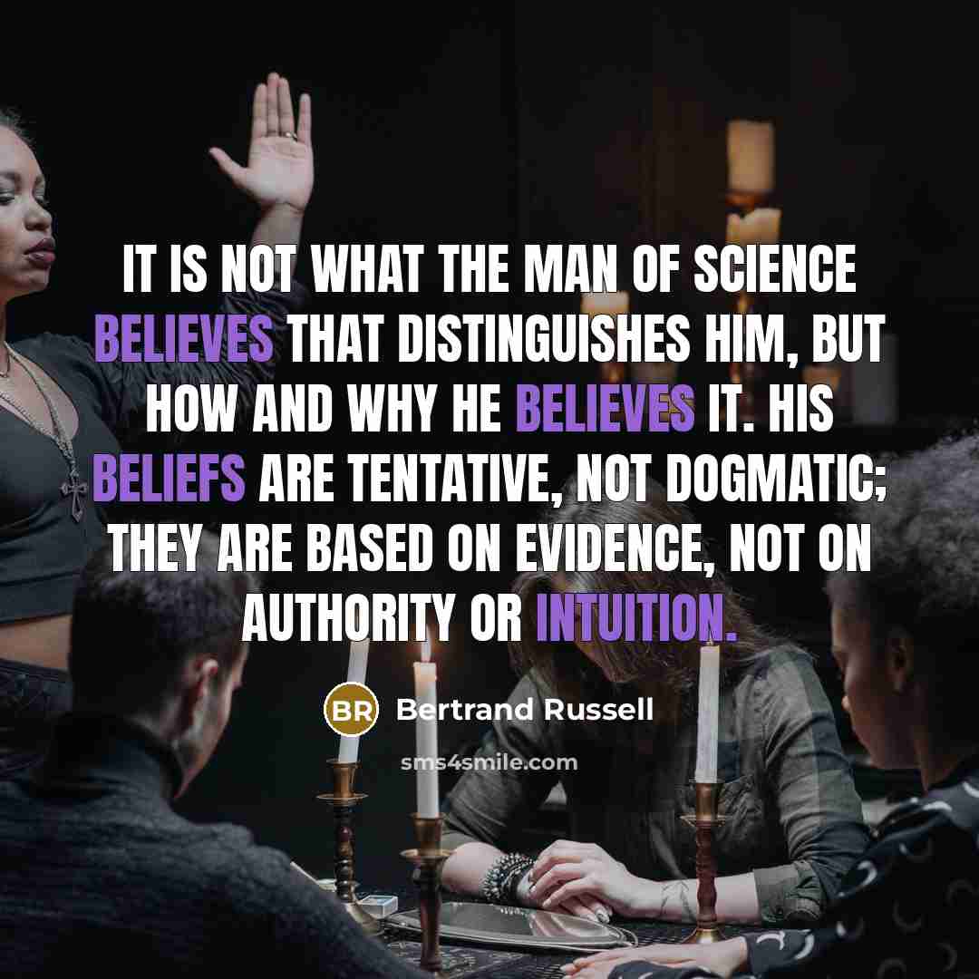 “It is not what the man of science believes that distinguishes him, but how and why he believes it. His beliefs are tentative, not dogmatic; they are based on evidence, not on authority or intuition.” quote by Bertrand Russell