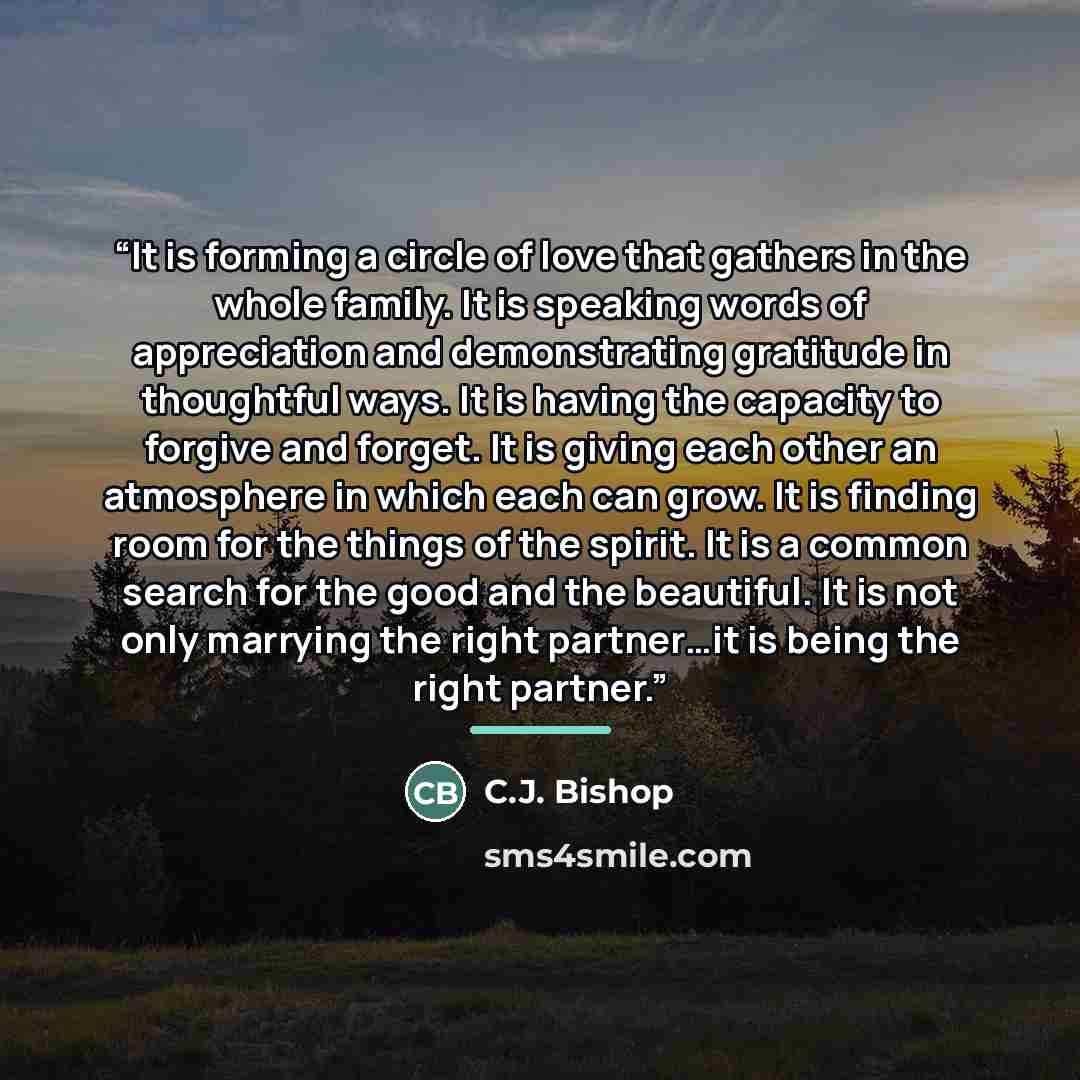 “It is forming a circle of love that gathers in the whole family. It is speaking words of appreciation and demonstrating gratitude in thoughtful ways. It is having the capacity to forgive and forget. It is giving each other an atmosphere in which each can grow. It is finding room for the things of…” quote by C.J. Bishop