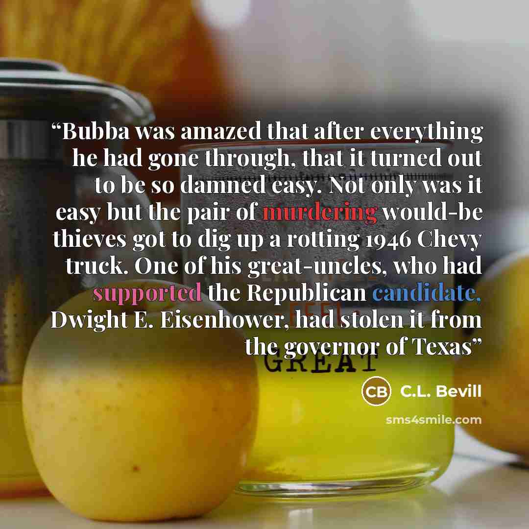 “Bubba was amazed that after everything he had gone through, that it turned out to be so damned easy. Not only was it easy but the pair of murdering would-be thieves got to dig up a rotting 1946 Chevy truck. One of his great-uncles, who had supported the Republican candidate, Dwight E. Eisenhower…” quote by C.L. Bevill