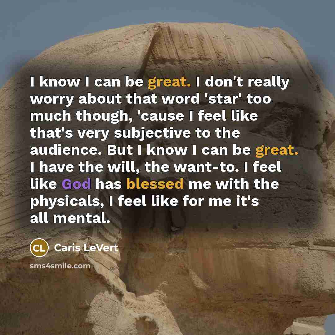 “I know I can be great. I don't really worry about that word 'star' too much though, 'cause I feel like that's very subjective to the audience. But I know I can be great. I have the will, the want-to. I feel like God has blessed me with the physicals, I feel like for me it's all mental.” quote by Caris LeVert