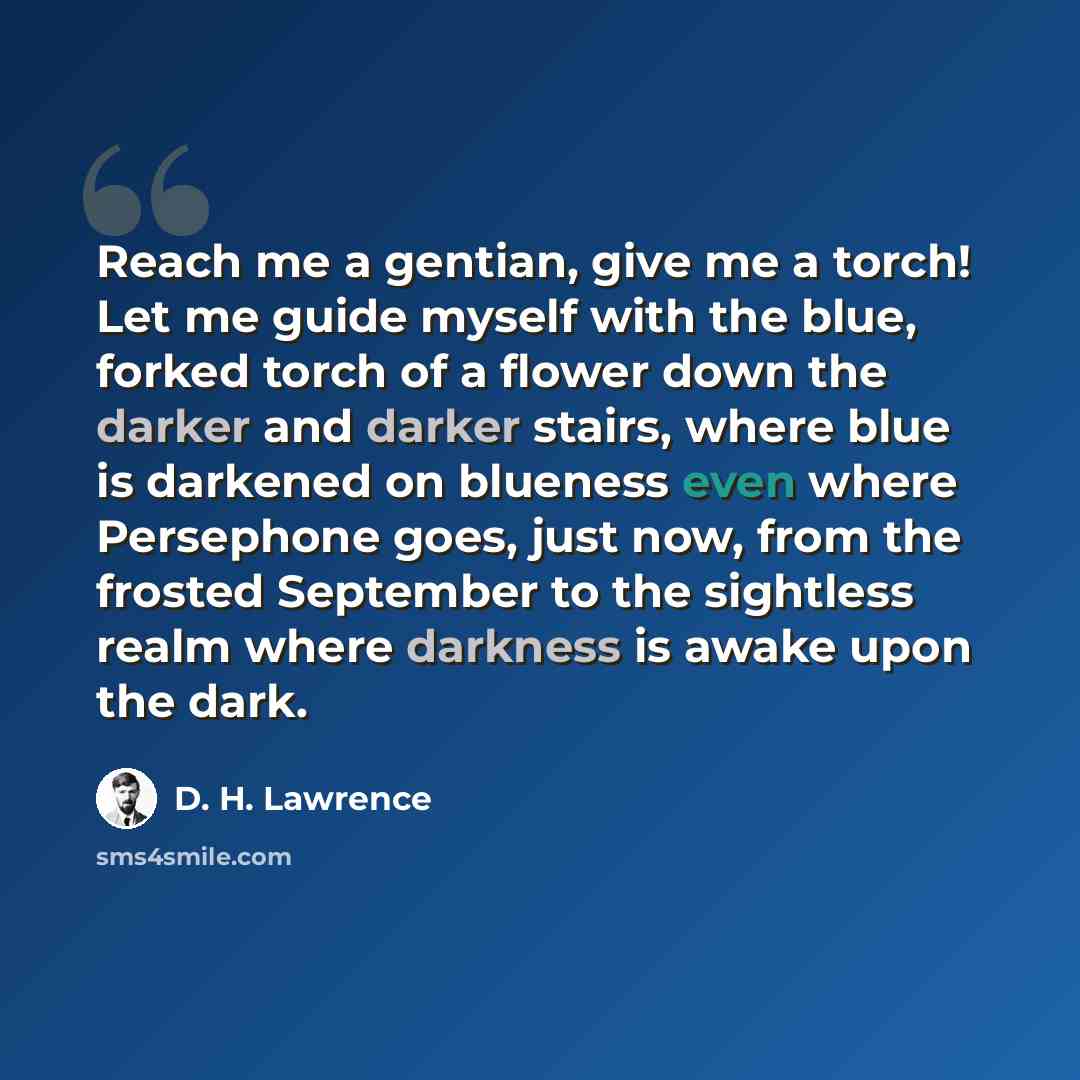 “Reach me a gentian, give me a torch! Let me guide myself with the blue, forked torch of a flower down the darker and darker stairs, where blue is darkened on blueness even where Persephone goes, just now, from the frosted September to the sightless realm where darkness is awake upon the dark.” quote by D. H. Lawrence