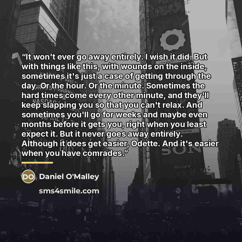 “It won't ever go away entirely. I wish it did. But with things like this, with wounds on the inside, sometimes it's just a case of getting through the day. Or the hour. Or the minute. Sometimes the hard times come every other minute, and they'll keep slapping you so that you can't relax. And…” quote by Daniel O'Malley