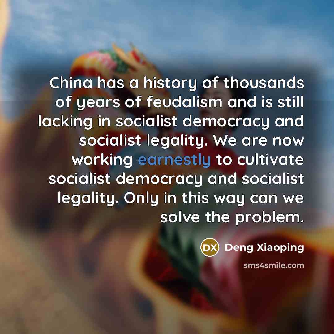 “China has a history of thousands of years of feudalism and is still lacking in socialist democracy and socialist legality. We are now working earnestly to cultivate socialist democracy and socialist legality. Only in this way can we solve the problem.” quote by Deng Xiaoping