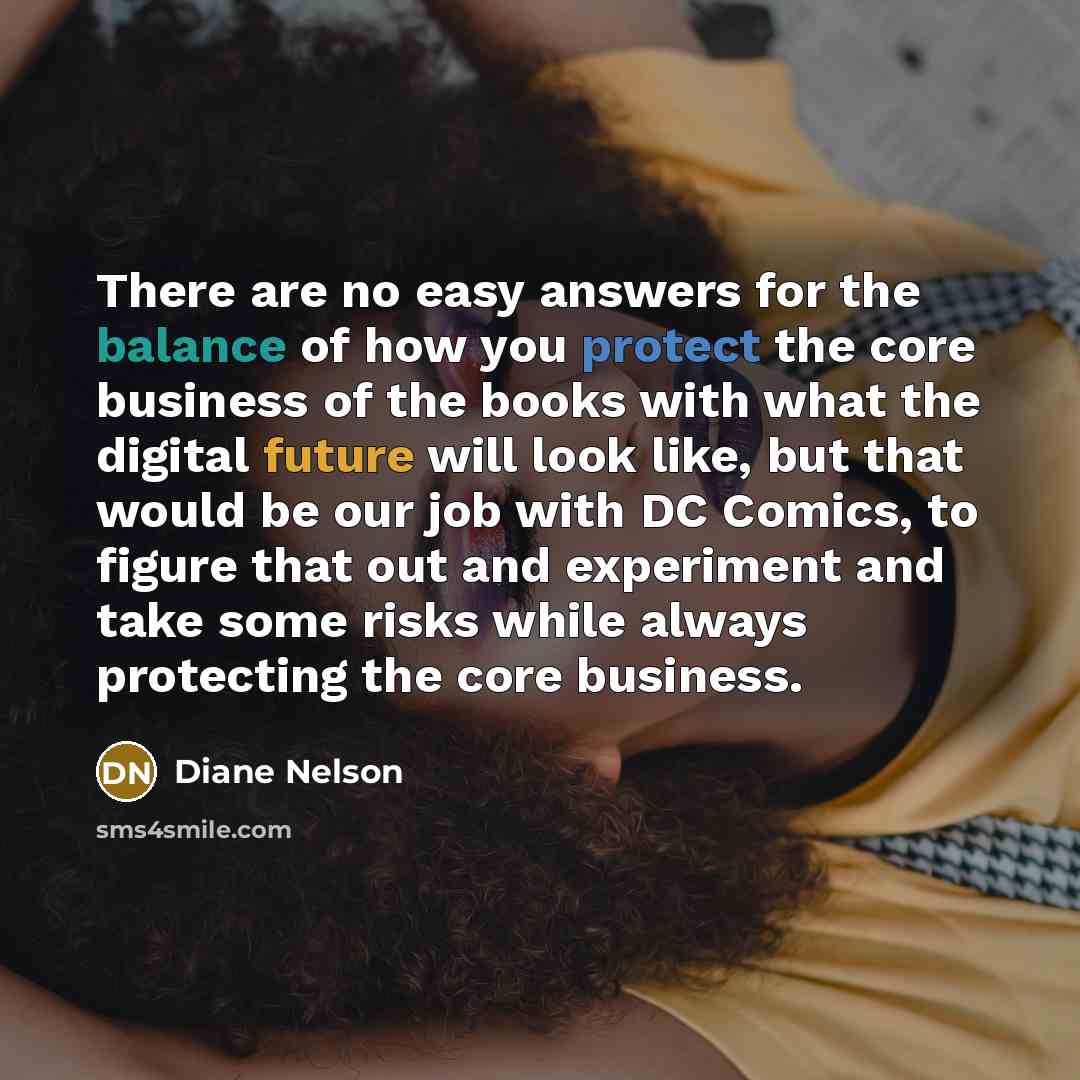 “There are no easy answers for the balance of how you protect the core business of the books with what the digital future will look like, but that would be our job with DC Comics, to figure that out and experiment and take some risks while always protecting the core business.” quote by Diane Nelson