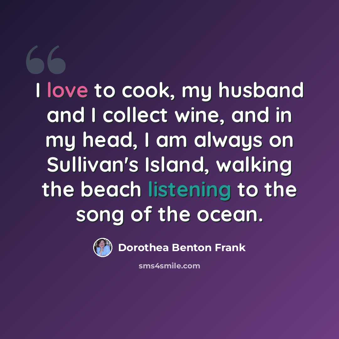 “I love to cook, my husband and I collect wine, and in my head, I am always on Sullivan's Island, walking the beach listening to the song of the ocean.” quote by Dorothea Benton Frank