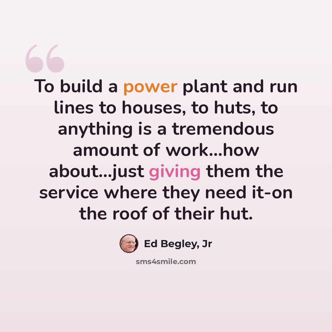 “To build a power plant and run lines to houses, to huts, to anything is a tremendous amount of work...how about...just giving them the service where they need it-on the roof of their hut.” quote by Ed Begley, Jr