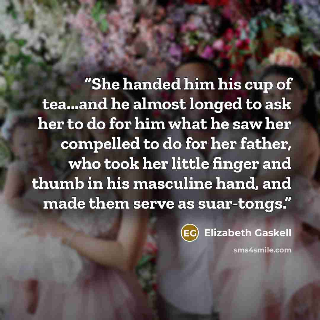 “She handed him his cup of tea...and he almost longed to ask her to do for him what he saw her compelled to do for her father, who took her little finger and thumb in his masculine hand, and made them serve as suar-tongs.” quote by Elizabeth Gaskell