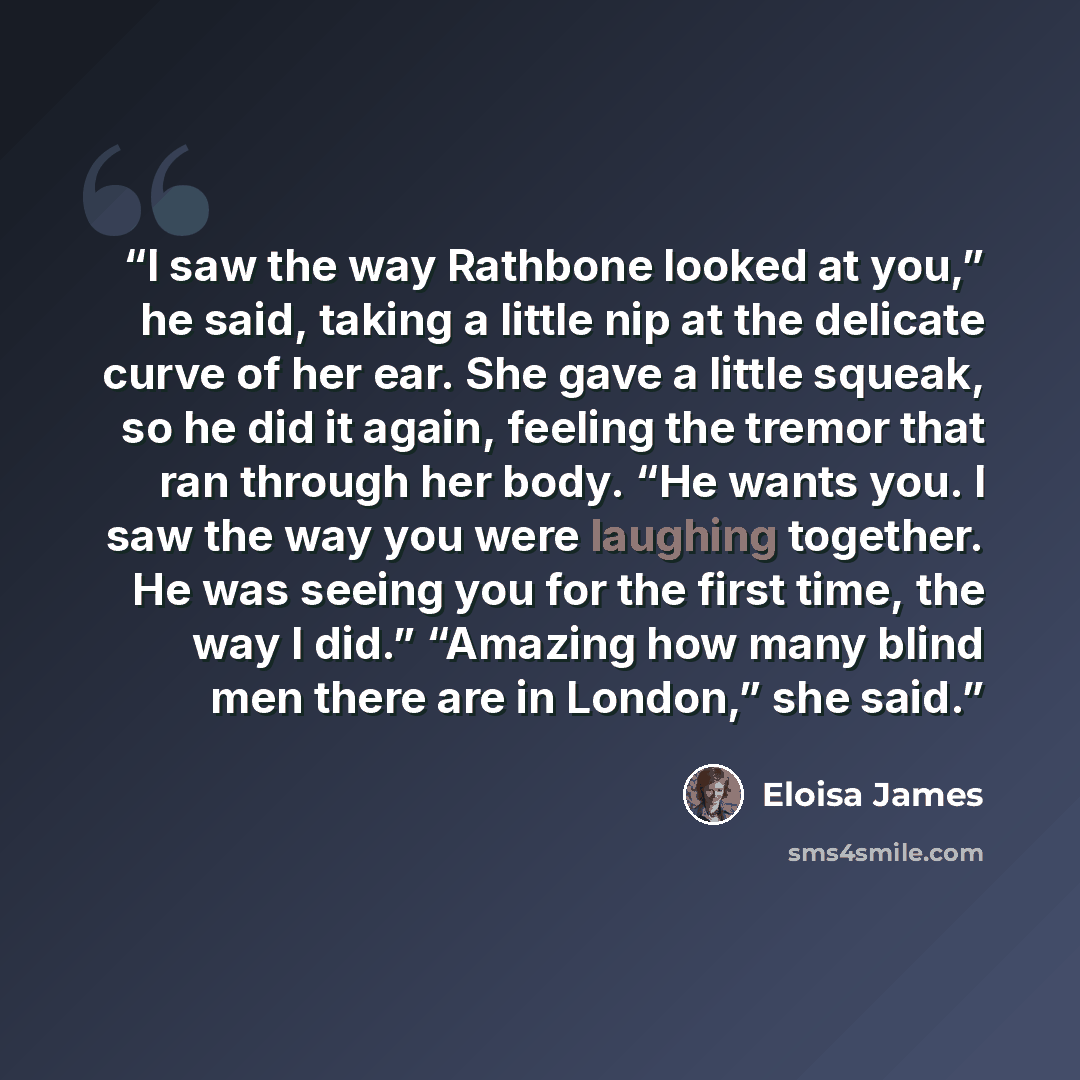 “I saw the way Rathbone looked at you,” he said, taking a little nip at the delicate curve of her ear. She gave a little squeak, so he did it again, feeling the tremor that ran through her body. “He wants you. I saw the way you were laughing together. He was seeing you for the first time, the way I…” quote by Eloisa James